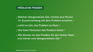   MÖGLICHE FRAGEN 
¿ Welches übergeordnete Ziel, möchte eine Person
im Zusammenhang mit dem Problem erreichen ?
¿ Lohnt es sich, das Problem zu lösen ?
¿ Wie lösen Menschen das Problem bisher ?
¿ Wie können wir das Problem für den Nutzer lösen
und wieviel vom übergeordneten Ziel ?
@BennoLoewenberg nach Tony Ulwick
 