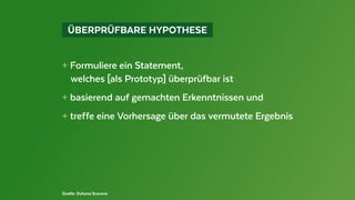   ÜBERPRÜFBARE HYPOTHESE 
+ Formuliere ein Statement,
	 welches [als Prototyp] überprüfbar ist
+ basierend auf gemachten Erkenntnissen und
+ treffe eine Vorhersage über das vermutete Ergebnis
Quelle: Dyhana Scarano
 