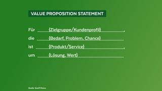   VALUE PROPOSITION STATEMENT 
Quelle: Geoff Moore
Für  	{Zielgruppe/Kundenprofil}	 ,
die  	 {Bedarf, Problem, Chance}	
ist  	{Produkt/Service}	 ,
um  	 {Lösung, Wert}	
 