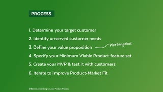  PROCESS 
@BennoLoewenberg n. Lean Product Process
1. Determine your target customer
2. Identify unserved customer needs
3. Define your value proposition
4. Specify your Minimum Viable Product feature set
5. Create your MVP & test it with customers
6. Iterate to improve Product-Market Fit
Wertangebot
 