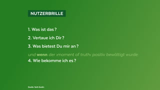  NUTZERBRILLE 
1. Was ist das ?
2. Vertaue ich Dir ?
3. Was bietest Du mir an ?
und wenn der ›moment of truth‹ positiv bewältigt wurde:
4. Wie bekomme ich es ?
Quelle: Seth Godin
 
