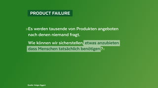   PRODUCT FAILURE 
»Es werden tausende von Produkten angeboten
	 nach denen niemand fragt.
	 Wie können wir sicherstellen, etwas anzubieten
	 dass Menschen tatsächlich benötigen ?«
Quelle: Holger Eggert
 