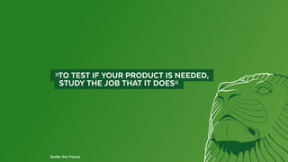   »TO TEST IF YOUR PRODUCT IS NEEDED, 
	   STUDY THE JOB THAT IT DOES« 
Quelle: Des Traynor
 