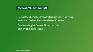  NUTZENVERSPRECHEN 
Quelle: Clayton Christensen
»Betrachte die Value Proposition als einen Vertrag
	 zwischen Deiner Firma und dem Kunden.
	 Der Kunde gibt Deiner Firma den Job
	 sein Problem zu lösen.«
 