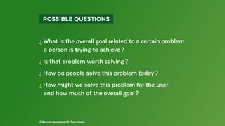 @BennoLoewenberg aft. Tony Ulwick
  POSSIBLE QUESTIONS 
¿ What is the overall goal related to a certain problem
  a person is trying to achieve ?
¿ Is that problem worth solving ?
¿ How do people solve this problem today ?
¿ How might we solve this problem for the user
  and how much of the overall goal ?
 