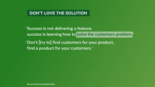 Sources: Mark Cook & Seth Godin
  DON’T LOVE THE SOLUTION 
“Success is not delivering a feature;
 success is learning how to solve the customers problem”
“Don’t [try to] find customers for your product,
 find a product for your customers.”
 