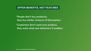  OFFER BENEFITS, NOT FEATURES 
Sources: Samuel Hulick & Alan Klement
“People don’t buy products;
 they buy better versions of themselves.”
“Customers don’t want your product,
 they want what new behaviors it enables.”
 
