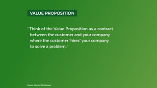   VALUE PROPOSITION 
Source: Clayton Christensen
“Think of the Value Proposition as a contract
	 between the customer and your company
	 where the customer ‘hires’ your company
	 to solve a problem.”
 
