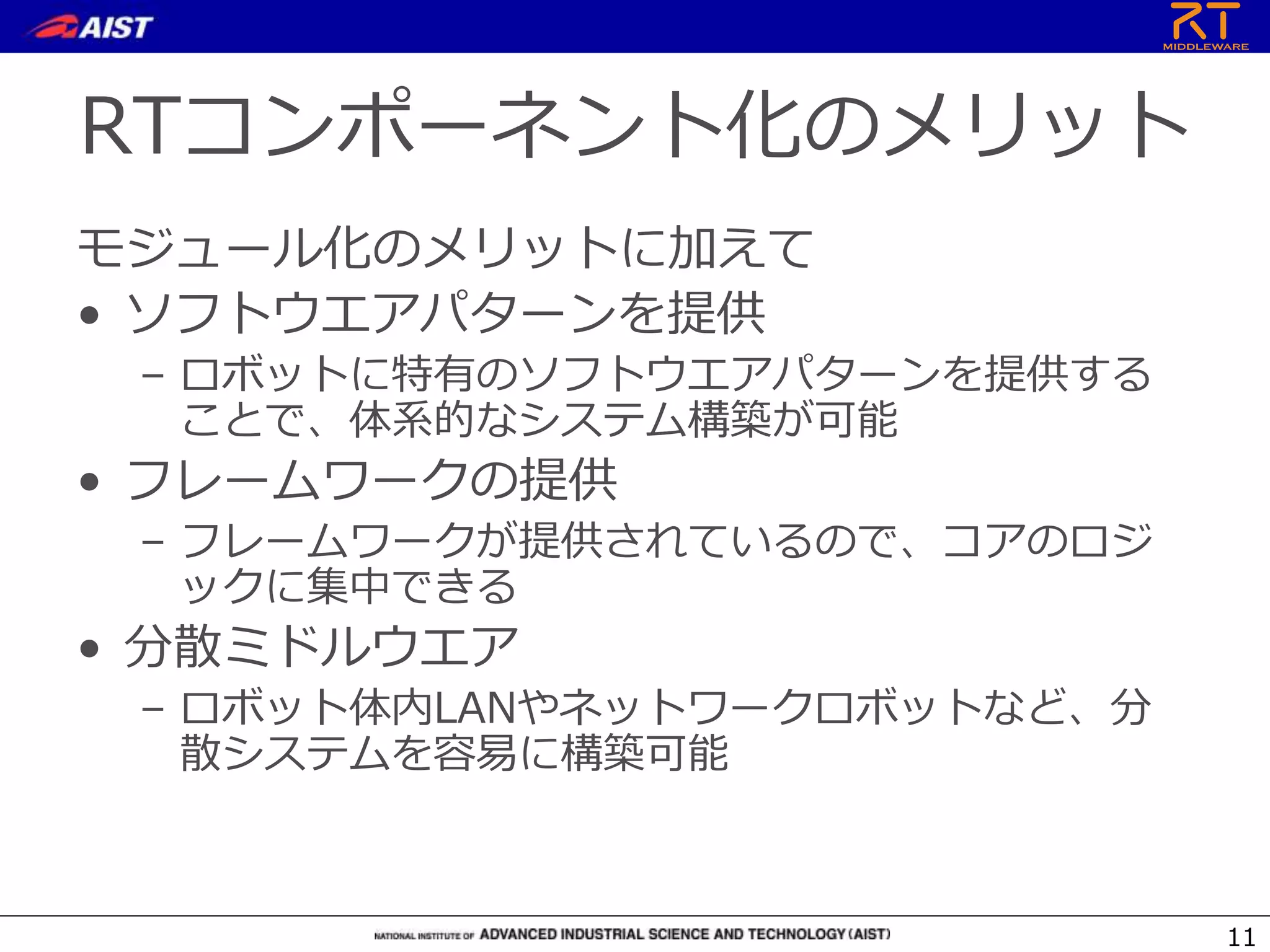 RTコンポーネント化のメリット
モジュール化のメリットに加えて
• ソフトウエアパターンを提供
– ロボットに特有のソフトウエアパターンを提供する
ことで、体系的なシステム構築が可能
• フレームワークの提供
– フレームワークが提供されているので、コアのロジ
ックに集中できる
• 分散ミドルウエア
– ロボット体内LANやネットワークロボットなど、分
散システムを容易に構築可能
11
 