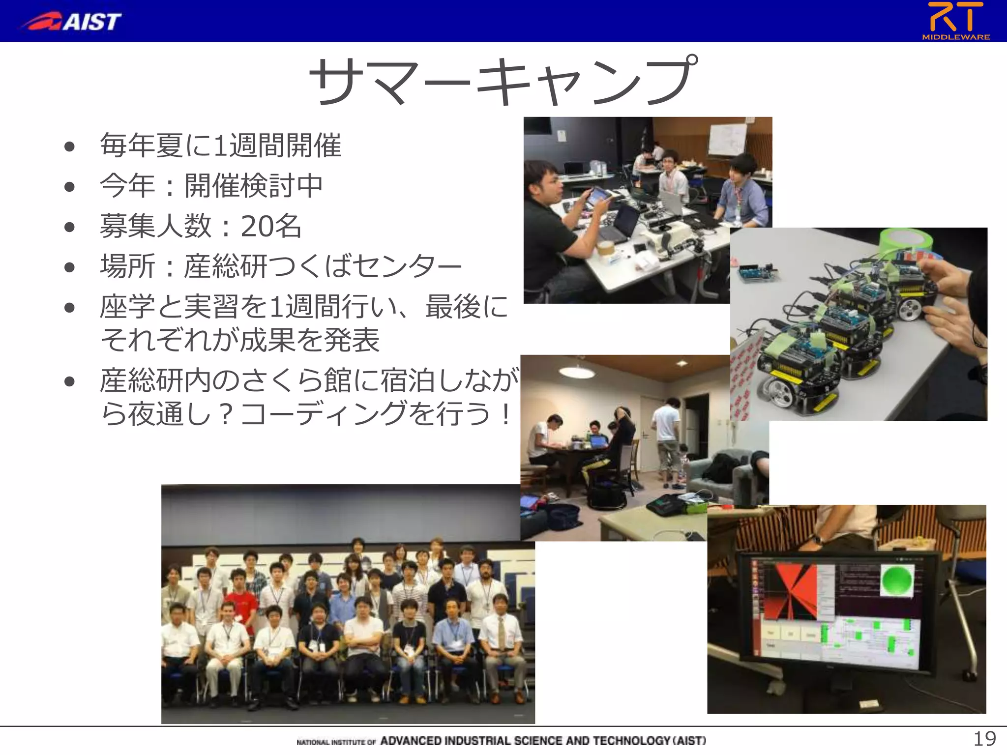サマーキャンプ
• 毎年夏に1週間開催
• 今年：開催検討中
• 募集人数：20名
• 場所：産総研つくばセンター
• 座学と実習を1週間行い、最後に
それぞれが成果を発表
• 産総研内のさくら館に宿泊しなが
ら夜通し？コーディングを行う！
19
 