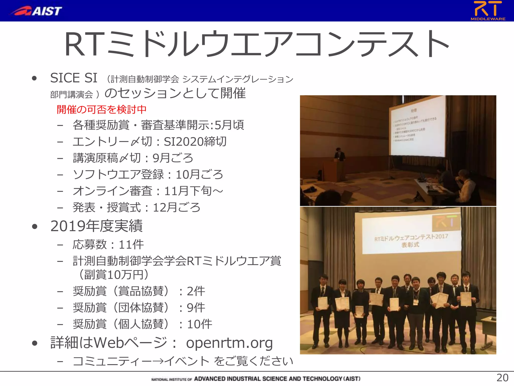 RTミドルウエアコンテスト
• SICE SI （計測自動制御学会 システムインテグレーション
部門講演会 ）のセッションとして開催
開催の可否を検討中
– 各種奨励賞・審査基準開示:5月頃
– エントリー〆切：SI2020締切
– 講演原稿〆切：9月ごろ
– ソフトウエア登録：10月ごろ
– オンライン審査：11月下旬～
– 発表・授賞式：12月ごろ
• 2019年度実績
– 応募数：11件
– 計測自動制御学会学会RTミドルウエア賞
（副賞10万円）
– 奨励賞（賞品協賛）：2件
– 奨励賞（団体協賛）：9件
– 奨励賞（個人協賛）：10件
• 詳細はWebページ： openrtm.org
– コミュニティー→イベント をご覧ください
20
 