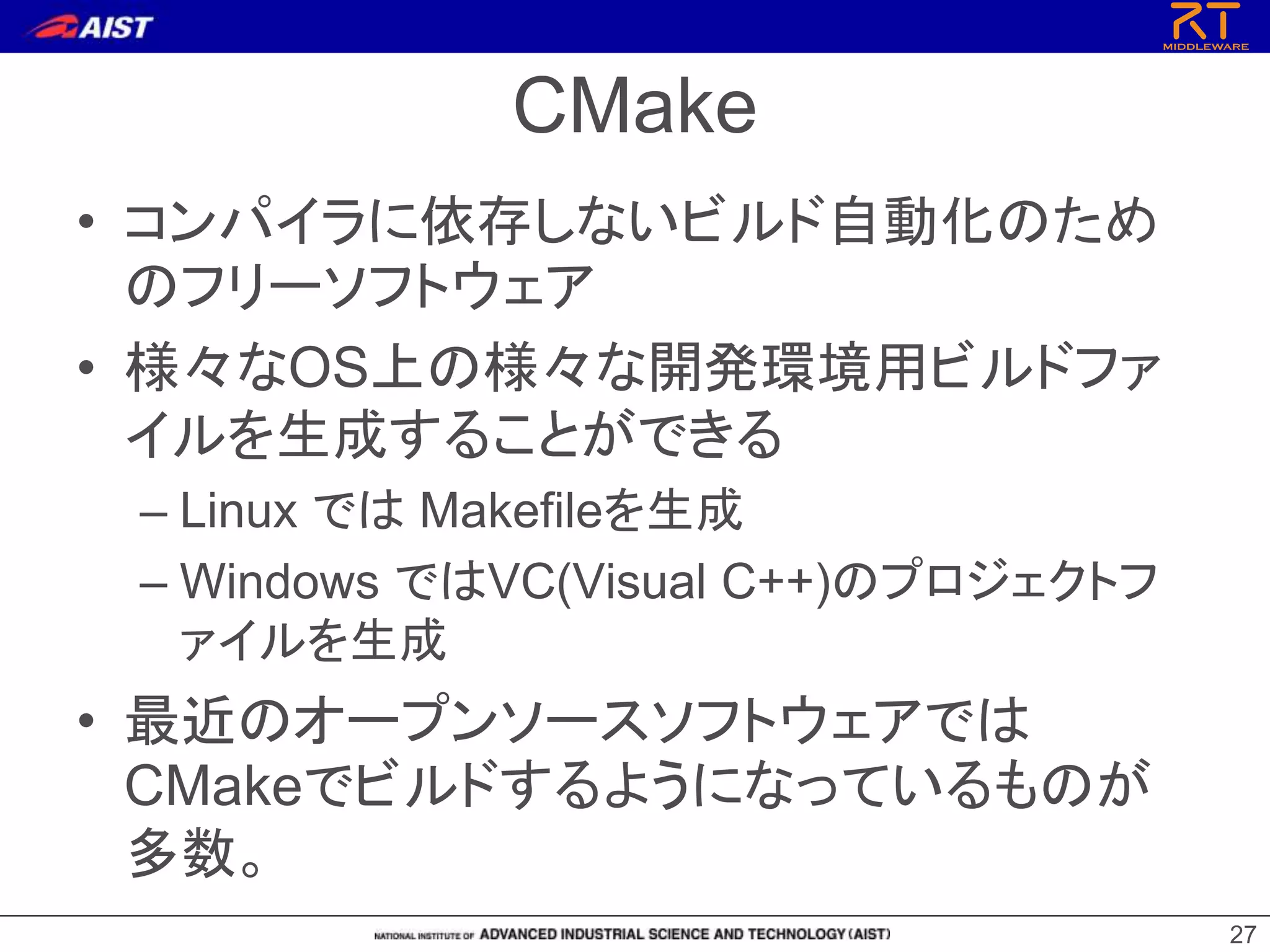 CMake
• コンパイラに依存しないビルド自動化のため
のフリーソフトウェア
• 様々なOS上の様々な開発環境用ビルドファ
イルを生成することができる
– Linux では Makefileを生成
– Windows ではVC(Visual C++)のプロジェクトフ
ァイルを生成
• 最近のオープンソースソフトウェアでは
CMakeでビルドするようになっているものが
多数。
27
 