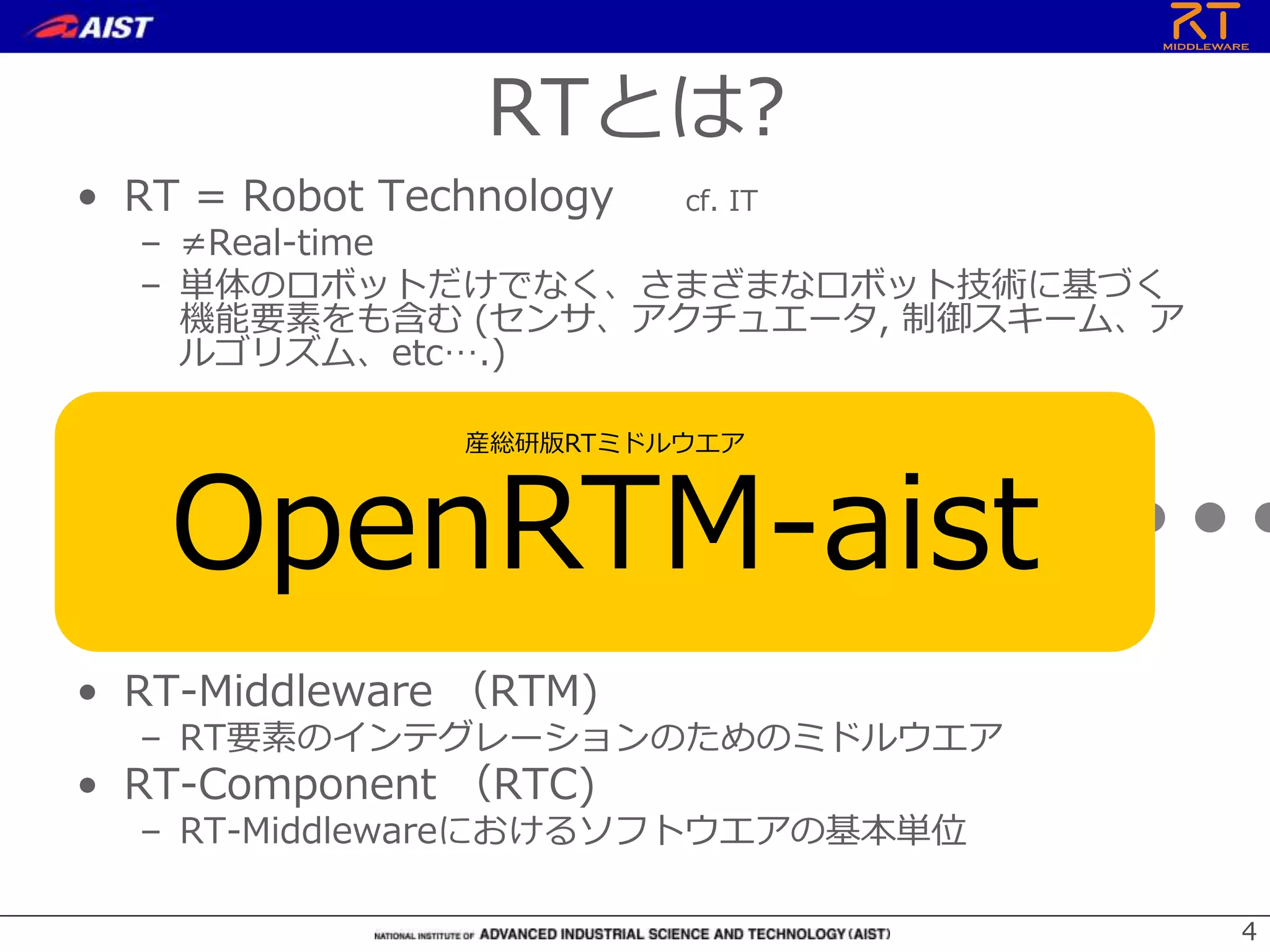 44
• RT = Robot Technology cf. IT
– ≠Real-time
– 単体のロボットだけでなく、さまざまなロボット技術に基づく
機能要素をも含む (センサ、アクチュエータ, 制御スキーム、ア
ルゴリズム、etc….)
• RT-Middleware （RTM)
– RT要素のインテグレーションのためのミドルウエア
• RT-Component （RTC)
– RT-Middlewareにおけるソフトウエアの基本単位
RT-Middleware
+ + + + +
RTとは?
産総研版RTミドルウエア
OpenRTM-aist
 