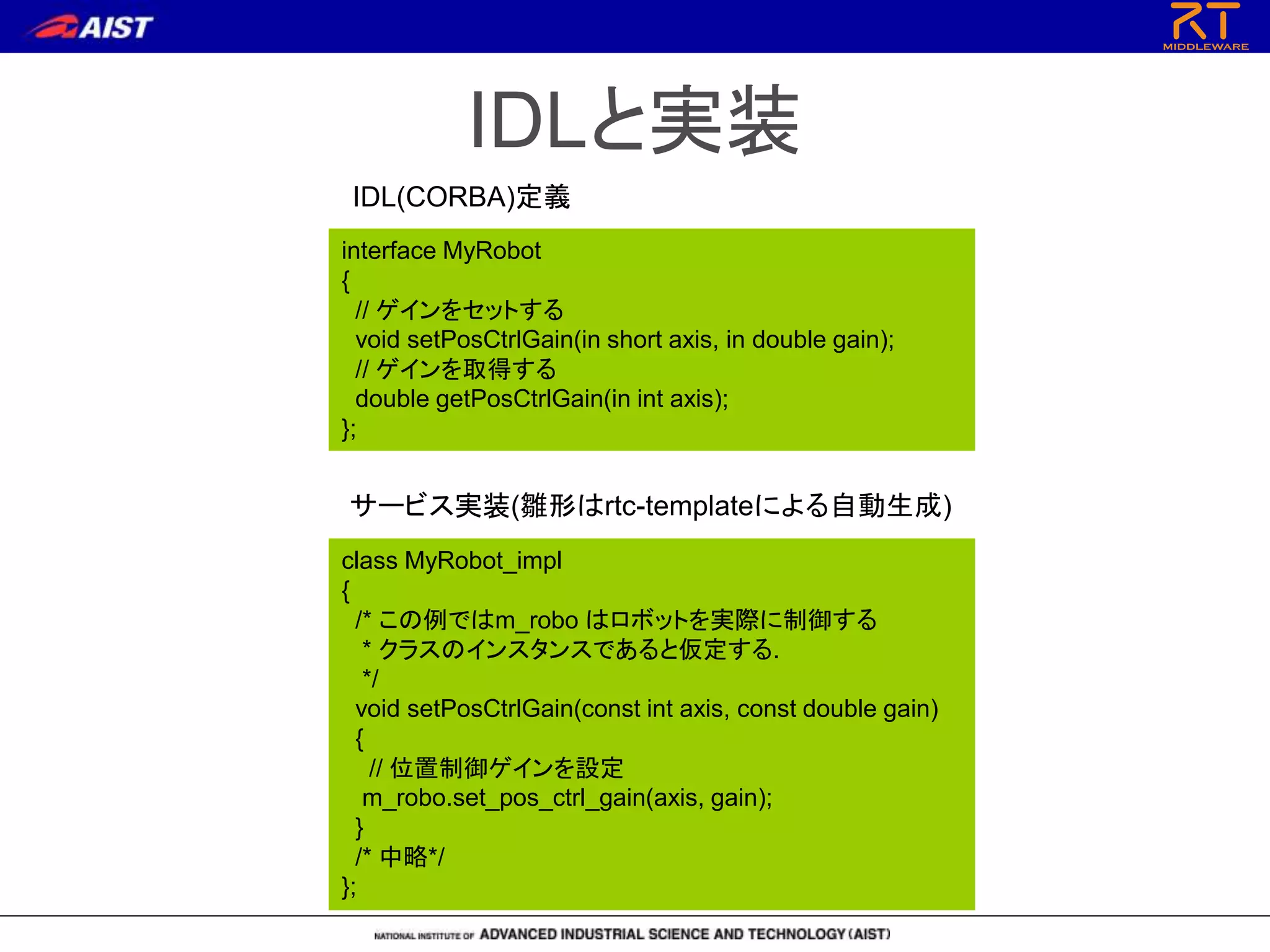 IDLと実装
interface MyRobot
{
// ゲインをセットする
void setPosCtrlGain(in short axis, in double gain);
// ゲインを取得する
double getPosCtrlGain(in int axis);
};
class MyRobot_impl
{
/* この例ではm_robo はロボットを実際に制御する
* クラスのインスタンスであると仮定する.
*/
void setPosCtrlGain(const int axis, const double gain)
{
// 位置制御ゲインを設定
m_robo.set_pos_ctrl_gain(axis, gain);
}
/* 中略*/
};
IDL(CORBA)定義
サービス実装(雛形はrtc-templateによる自動生成)
 