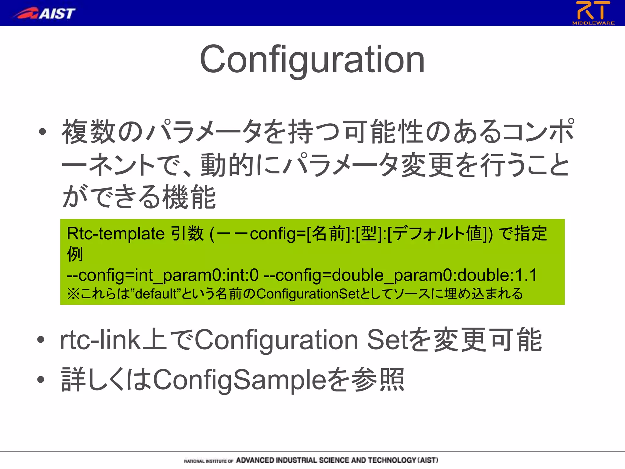 Configuration
• 複数のパラメータを持つ可能性のあるコンポ
ーネントで、動的にパラメータ変更を行うこと
ができる機能
Rtc-template 引数 (－－config=[名前]:[型]:[デフォルト値]) で指定
例
--config=int_param0:int:0 --config=double_param0:double:1.1
※これらは”default”という名前のConfigurationSetとしてソースに埋め込まれる
• rtc-link上でConfiguration Setを変更可能
• 詳しくはConfigSampleを参照
 