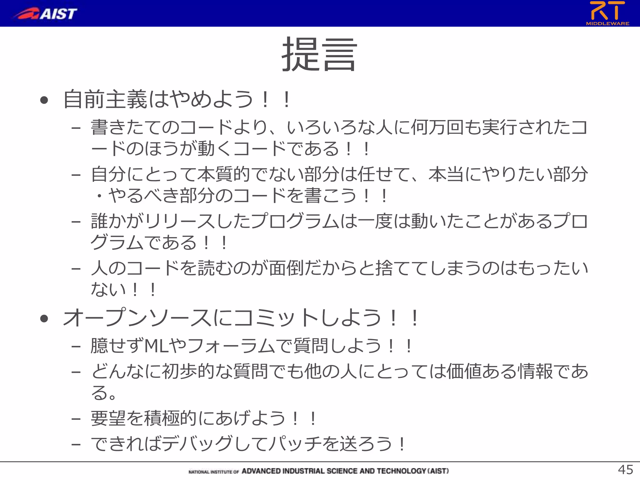 提言
• 自前主義はやめよう！！
– 書きたてのコードより、いろいろな人に何万回も実行されたコ
ードのほうが動くコードである！！
– 自分にとって本質的でない部分は任せて、本当にやりたい部分
・やるべき部分のコードを書こう！！
– 誰かがリリースしたプログラムは一度は動いたことがあるプロ
グラムである！！
– 人のコードを読むのが面倒だからと捨ててしまうのはもったい
ない！！
• オープンソースにコミットしよう！！
– 臆せずMLやフォーラムで質問しよう！！
– どんなに初歩的な質問でも他の人にとっては価値ある情報であ
る。
– 要望を積極的にあげよう！！
– できればデバッグしてパッチを送ろう！
45
 