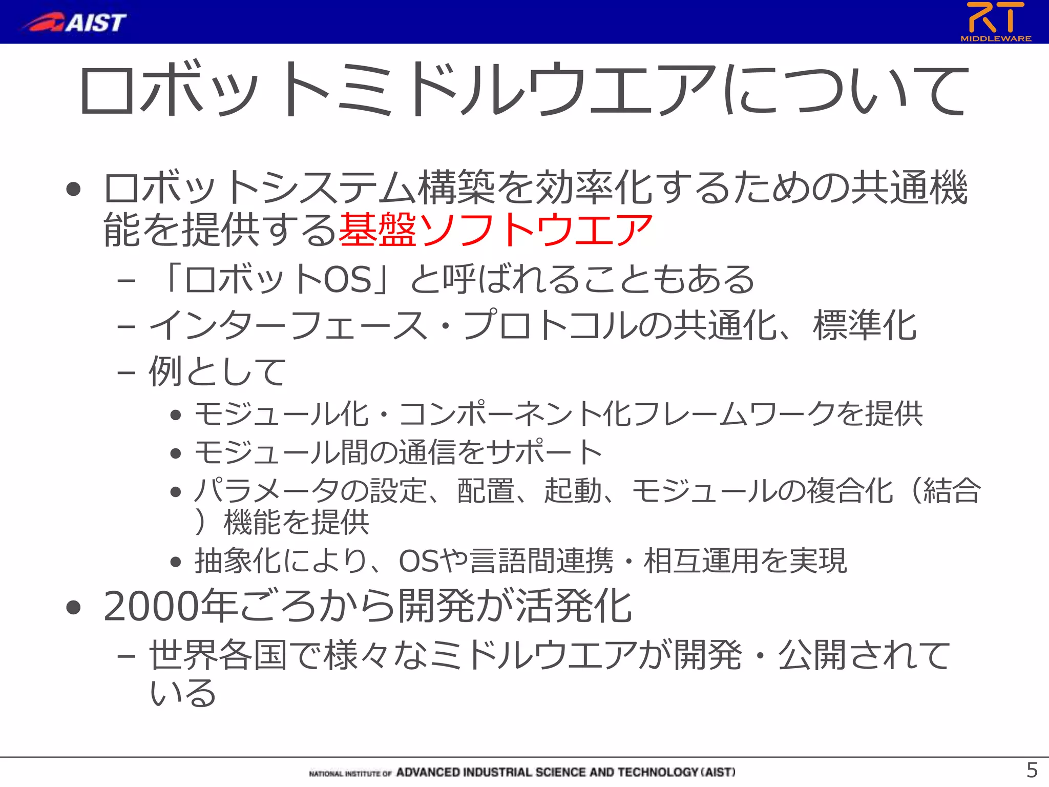 ロボットミドルウエアについて
• ロボットシステム構築を効率化するための共通機
能を提供する基盤ソフトウエア
– 「ロボットOS」と呼ばれることもある
– インターフェース・プロトコルの共通化、標準化
– 例として
• モジュール化・コンポーネント化フレームワークを提供
• モジュール間の通信をサポート
• パラメータの設定、配置、起動、モジュールの複合化（結合
）機能を提供
• 抽象化により、OSや言語間連携・相互運用を実現
• 2000年ごろから開発が活発化
– 世界各国で様々なミドルウエアが開発・公開されて
いる
5
 