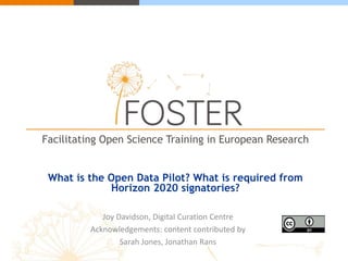 Facilitating Open Science Training in European Research
What is the Open Data Pilot? What is required from
Horizon 2020 signatories?
Joy Davidson, Digital Curation Centre
Acknowledgements: content contributed by
Sarah Jones, Jonathan Rans
 