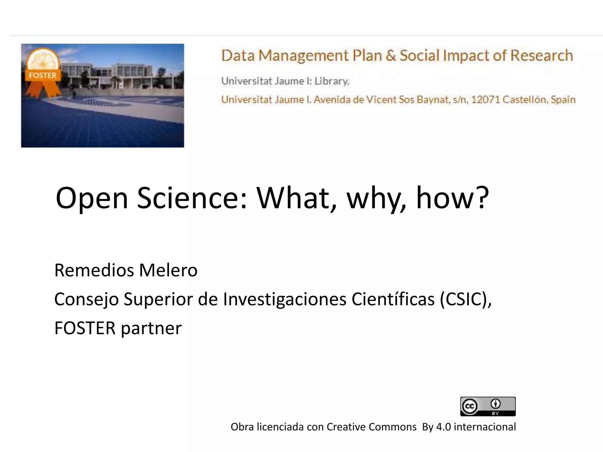 Open Science: What, why, how?
Remedios Melero
Consejo Superior de Investigaciones Científicas (CSIC),
FOSTER partner
Obra licenciada con Creative Commons By 4.0 internacional
 