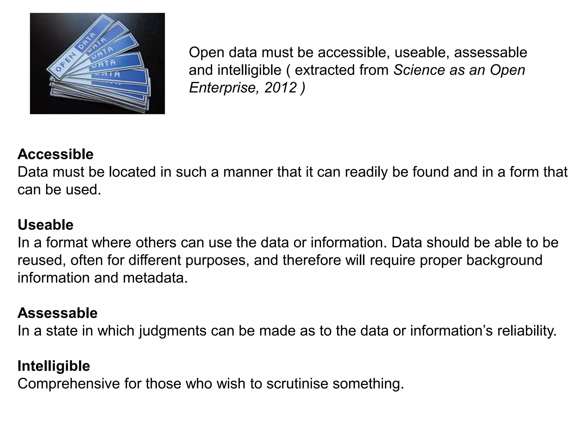 Accessible
Data must be located in such a manner that it can readily be found and in a form that
can be used.
Useable
In a format where others can use the data or information. Data should be able to be
reused, often for different purposes, and therefore will require proper background
information and metadata.
Assessable
In a state in which judgments can be made as to the data or information’s reliability.
Intelligible
Comprehensive for those who wish to scrutinise something.
Open data must be accessible, useable, assessable
and intelligible ( extracted from Science as an Open
Enterprise, 2012 )
 