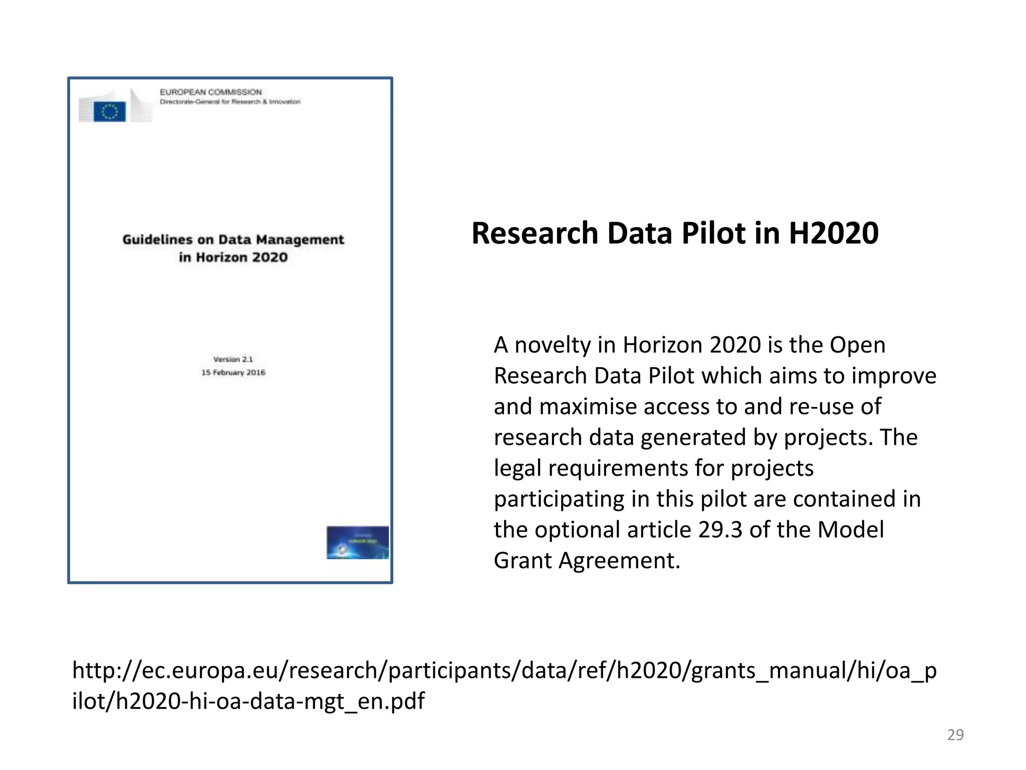 Research Data Pilot in H2020
A novelty in Horizon 2020 is the Open
Research Data Pilot which aims to improve
and maximise access to and re-use of
research data generated by projects. The
legal requirements for projects
participating in this pilot are contained in
the optional article 29.3 of the Model
Grant Agreement.
http://ec.europa.eu/research/participants/data/ref/h2020/grants_manual/hi/oa_p
ilot/h2020-hi-oa-data-mgt_en.pdf
29
 