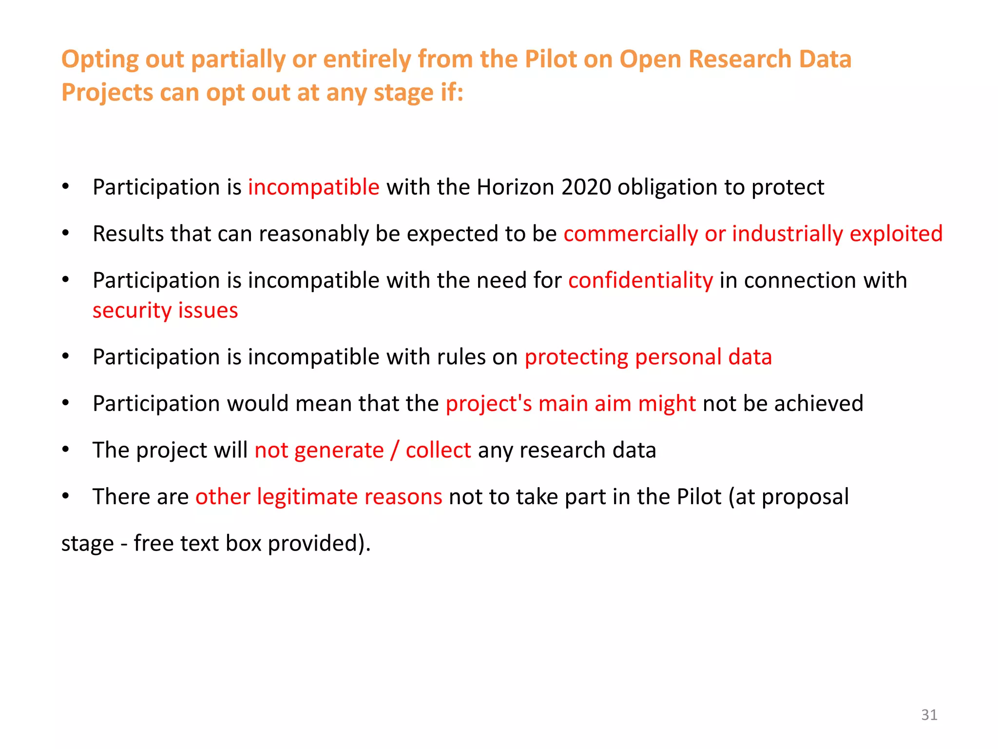 Opting out partially or entirely from the Pilot on Open Research Data
Projects can opt out at any stage if:
• Participation is incompatible with the Horizon 2020 obligation to protect
• Results that can reasonably be expected to be commercially or industrially exploited
• Participation is incompatible with the need for confidentiality in connection with
security issues
• Participation is incompatible with rules on protecting personal data
• Participation would mean that the project's main aim might not be achieved
• The project will not generate / collect any research data
• There are other legitimate reasons not to take part in the Pilot (at proposal
stage - free text box provided).
31
 