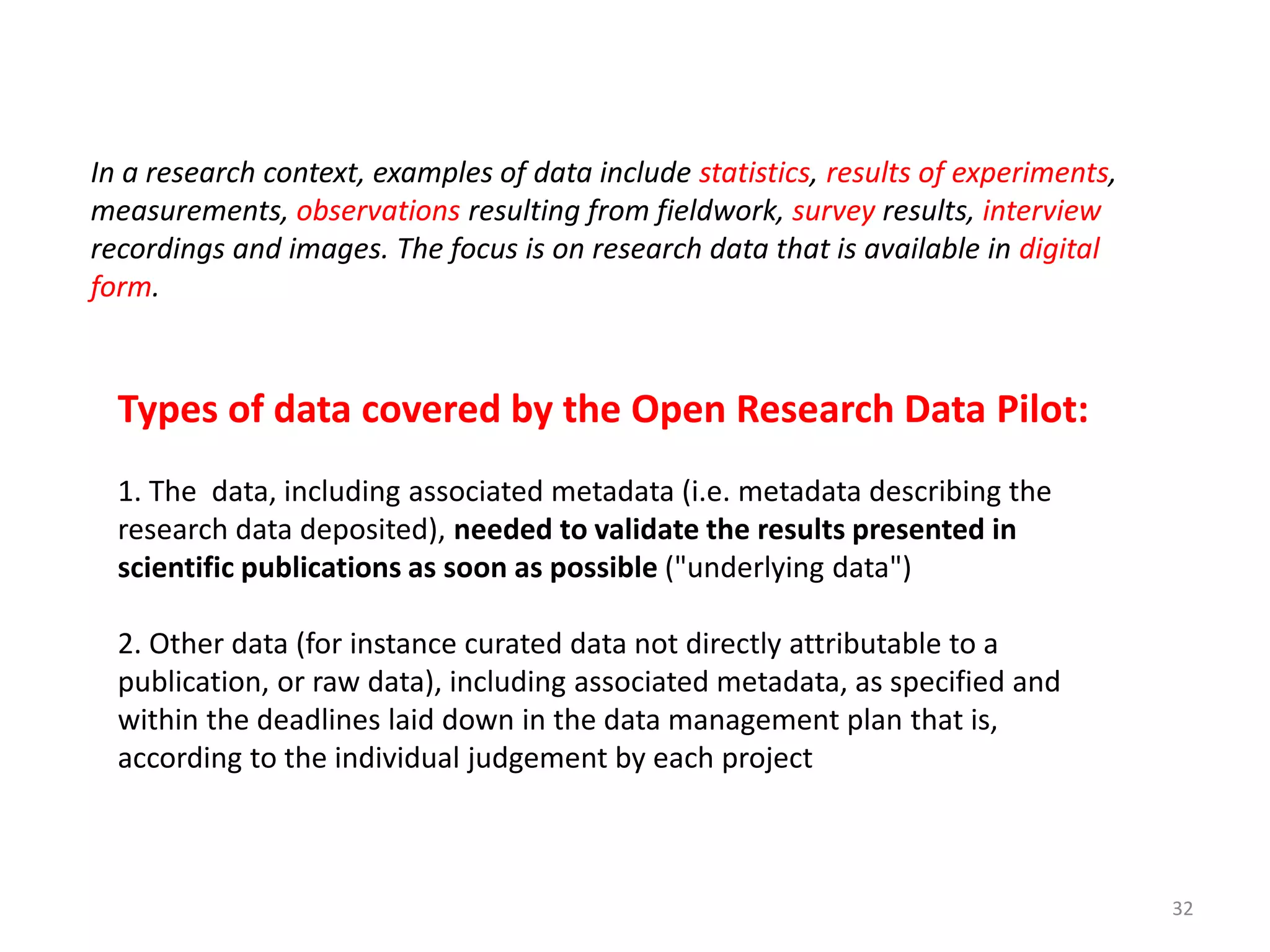 Types of data covered by the Open Research Data Pilot:
1. The data, including associated metadata (i.e. metadata describing the
research data deposited), needed to validate the results presented in
scientific publications as soon as possible ("underlying data")
2. Other data (for instance curated data not directly attributable to a
publication, or raw data), including associated metadata, as specified and
within the deadlines laid down in the data management plan that is,
according to the individual judgement by each project
In a research context, examples of data include statistics, results of experiments,
measurements, observations resulting from fieldwork, survey results, interview
recordings and images. The focus is on research data that is available in digital
form.
32
 