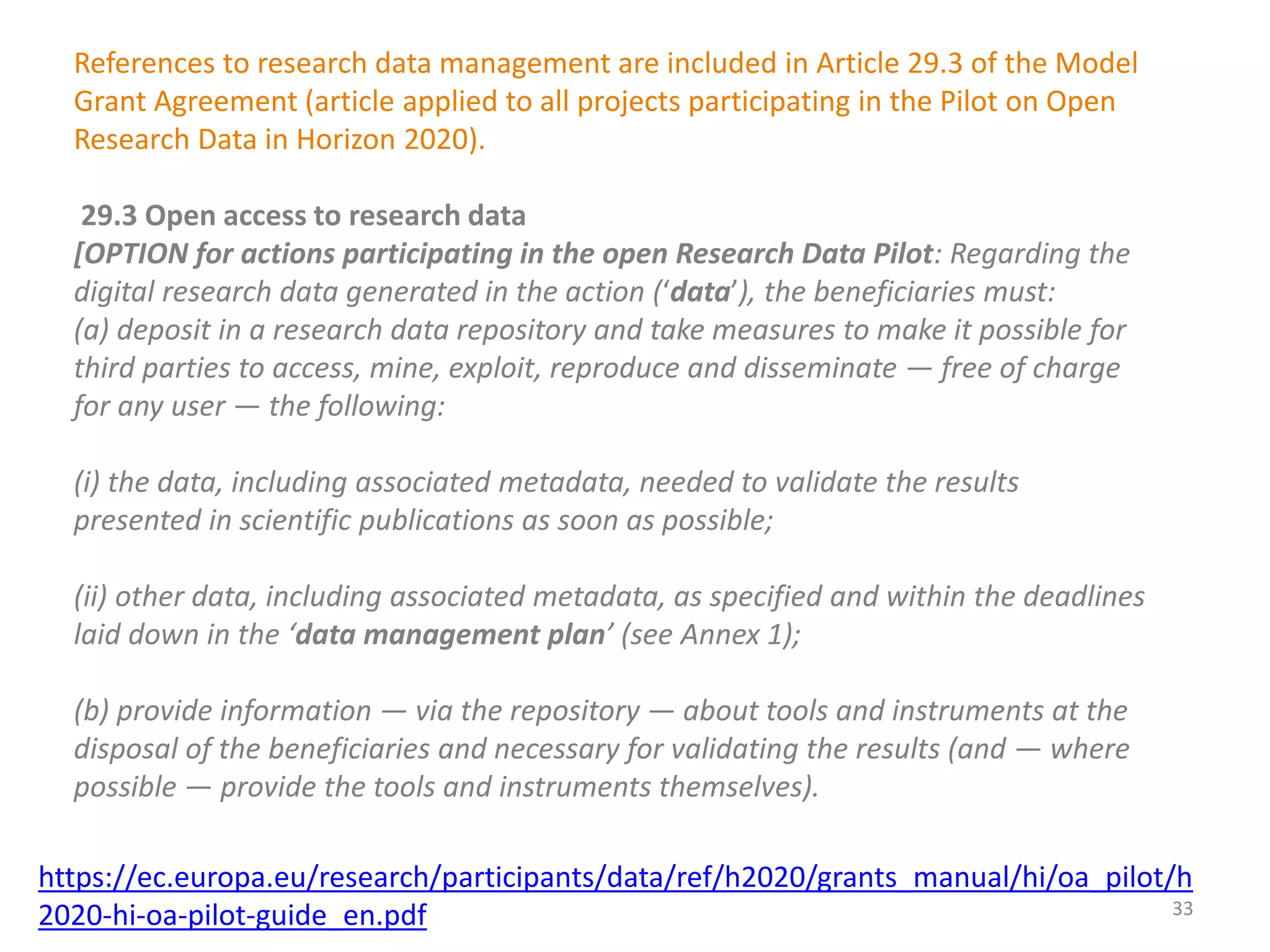References to research data management are included in Article 29.3 of the Model
Grant Agreement (article applied to all projects participating in the Pilot on Open
Research Data in Horizon 2020).
29.3 Open access to research data
[OPTION for actions participating in the open Research Data Pilot: Regarding the
digital research data generated in the action (‘data’), the beneficiaries must:
(a) deposit in a research data repository and take measures to make it possible for
third parties to access, mine, exploit, reproduce and disseminate — free of charge
for any user — the following:
(i) the data, including associated metadata, needed to validate the results
presented in scientific publications as soon as possible;
(ii) other data, including associated metadata, as specified and within the deadlines
laid down in the ‘data management plan’ (see Annex 1);
(b) provide information — via the repository — about tools and instruments at the
disposal of the beneficiaries and necessary for validating the results (and — where
possible — provide the tools and instruments themselves).
https://ec.europa.eu/research/participants/data/ref/h2020/grants_manual/hi/oa_pilot/h
2020-hi-oa-pilot-guide_en.pdf 33
 