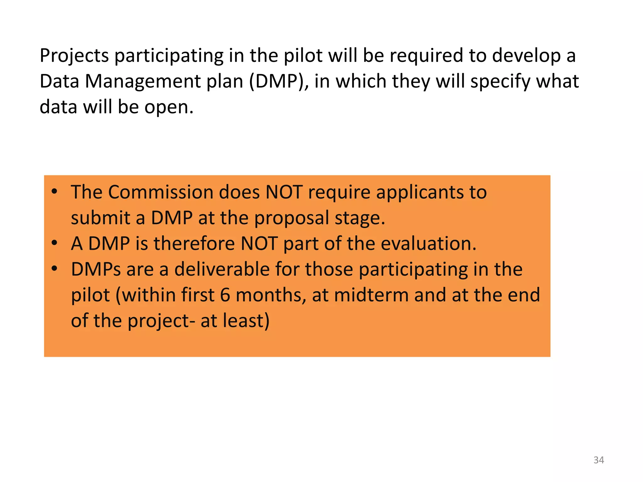 Projects participating in the pilot will be required to develop a
Data Management plan (DMP), in which they will specify what
data will be open.
• The Commission does NOT require applicants to
submit a DMP at the proposal stage.
• A DMP is therefore NOT part of the evaluation.
• DMPs are a deliverable for those participating in the
pilot (within first 6 months, at midterm and at the end
of the project- at least)
34
 