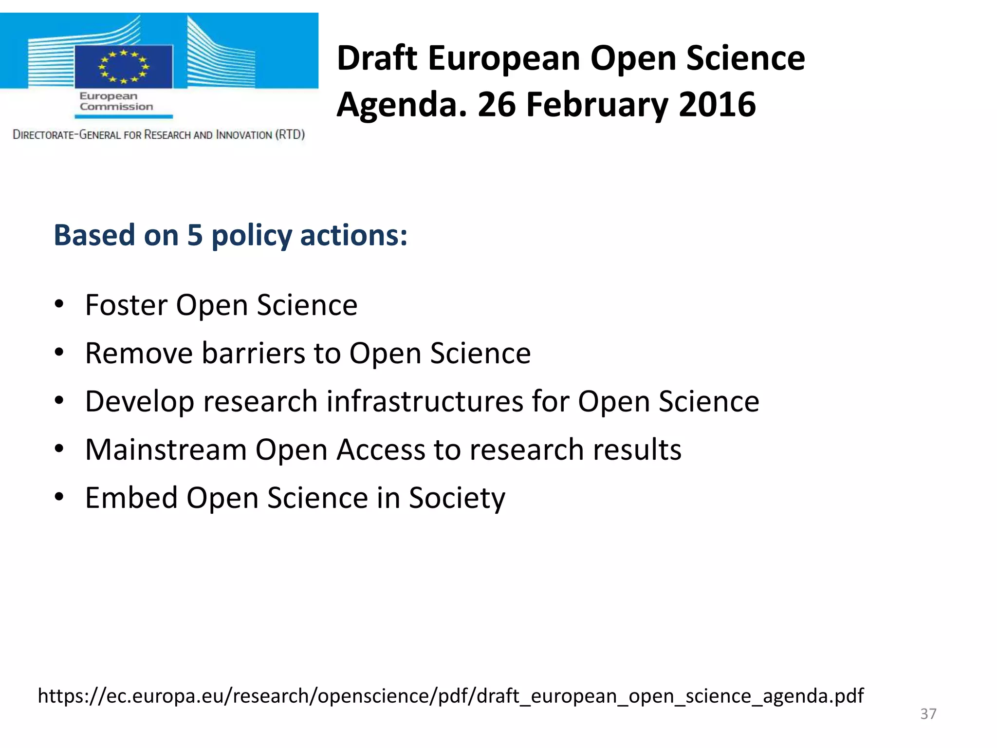 Draft European Open Science
Agenda. 26 February 2016
Based on 5 policy actions:
• Foster Open Science
• Remove barriers to Open Science
• Develop research infrastructures for Open Science
• Mainstream Open Access to research results
• Embed Open Science in Society
https://ec.europa.eu/research/openscience/pdf/draft_european_open_science_agenda.pdf
37
 