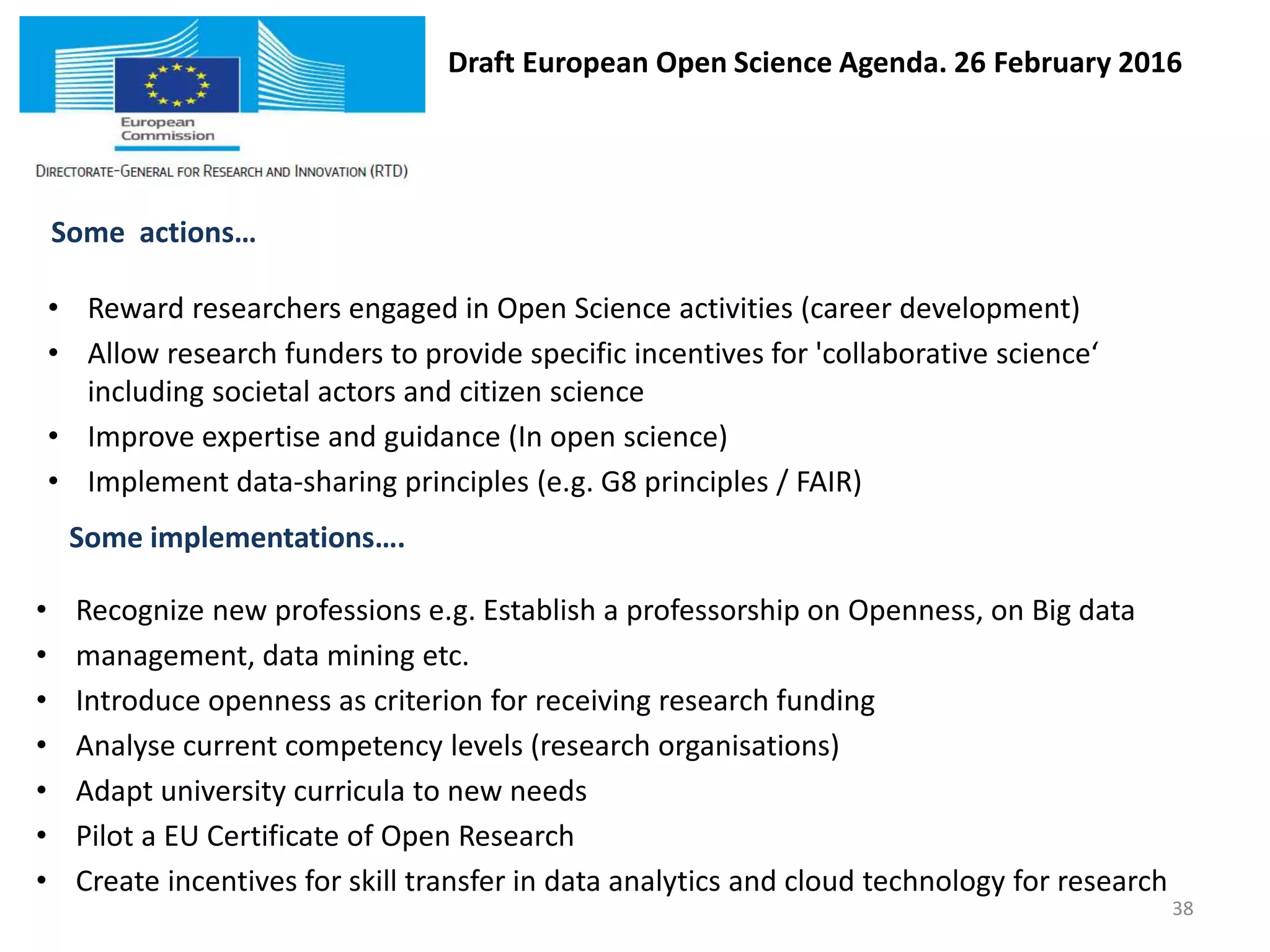 Draft European Open Science Agenda. 26 February 2016
Some actions…
• Reward researchers engaged in Open Science activities (career development)
• Allow research funders to provide specific incentives for 'collaborative science‘
including societal actors and citizen science
• Improve expertise and guidance (In open science)
• Implement data-sharing principles (e.g. G8 principles / FAIR)
• Recognize new professions e.g. Establish a professorship on Openness, on Big data
• management, data mining etc.
• Introduce openness as criterion for receiving research funding
• Analyse current competency levels (research organisations)
• Adapt university curricula to new needs
• Pilot a EU Certificate of Open Research
• Create incentives for skill transfer in data analytics and cloud technology for research
Some implementations….
38
 