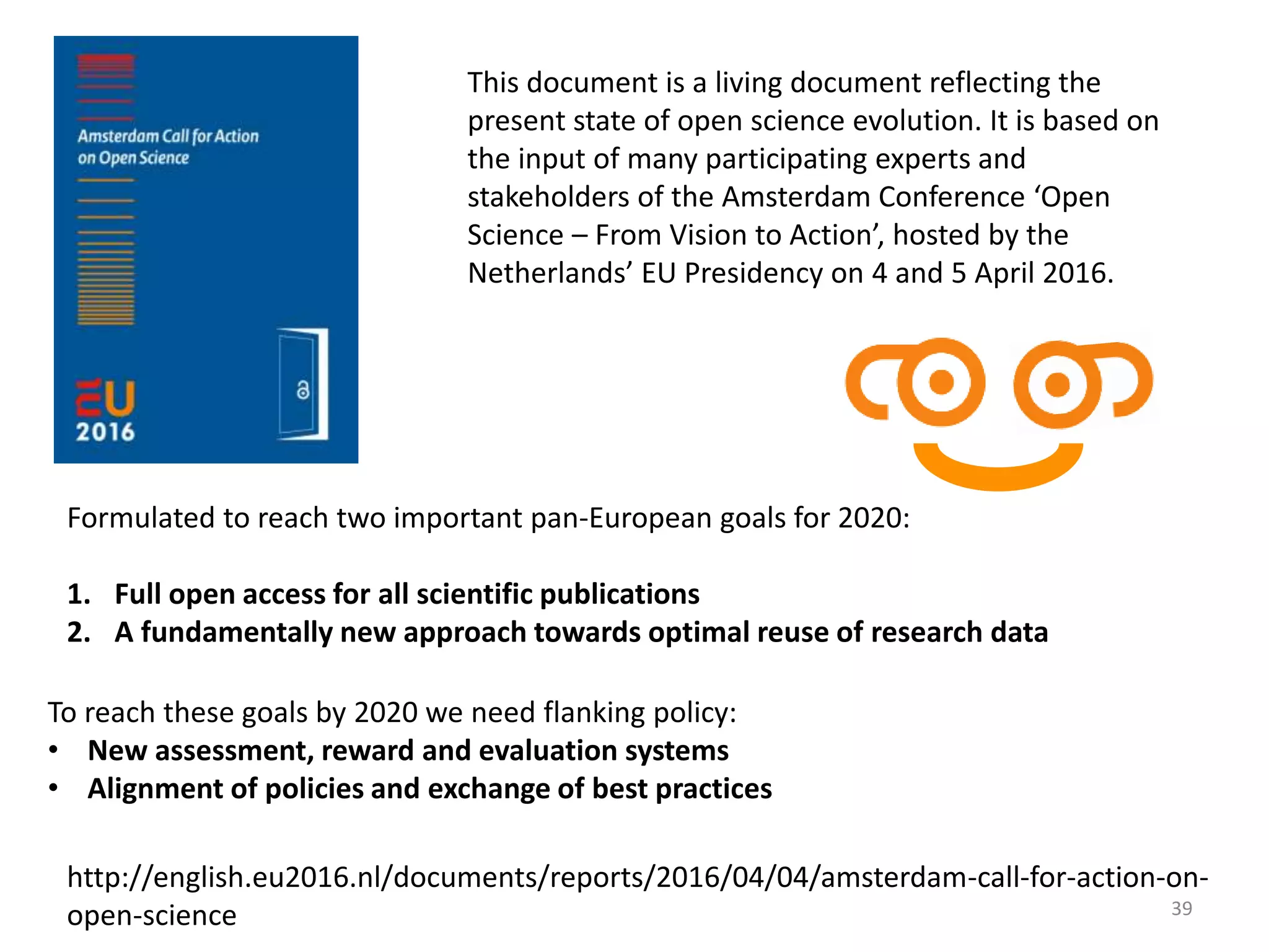 This document is a living document reflecting the
present state of open science evolution. It is based on
the input of many participating experts and
stakeholders of the Amsterdam Conference ‘Open
Science – From Vision to Action’, hosted by the
Netherlands’ EU Presidency on 4 and 5 April 2016.
Formulated to reach two important pan-European goals for 2020:
1. Full open access for all scientific publications
2. A fundamentally new approach towards optimal reuse of research data
To reach these goals by 2020 we need flanking policy:
• New assessment, reward and evaluation systems
• Alignment of policies and exchange of best practices
http://english.eu2016.nl/documents/reports/2016/04/04/amsterdam-call-for-action-on-
open-science 39
 