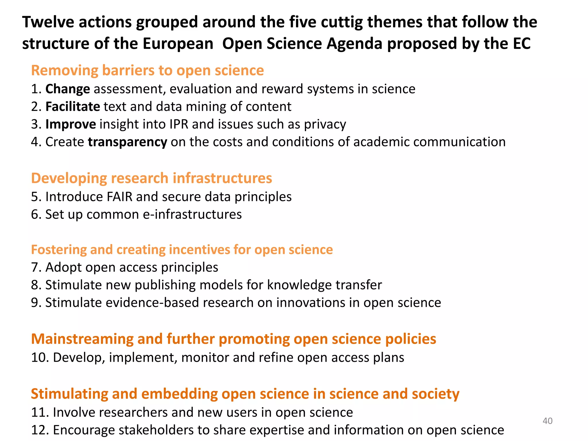 Removing barriers to open science
1. Change assessment, evaluation and reward systems in science
2. Facilitate text and data mining of content
3. Improve insight into IPR and issues such as privacy
4. Create transparency on the costs and conditions of academic communication
Developing research infrastructures
5. Introduce FAIR and secure data principles
6. Set up common e-infrastructures
Fostering and creating incentives for open science
7. Adopt open access principles
8. Stimulate new publishing models for knowledge transfer
9. Stimulate evidence-based research on innovations in open science
Mainstreaming and further promoting open science policies
10. Develop, implement, monitor and refine open access plans
Stimulating and embedding open science in science and society
11. Involve researchers and new users in open science
12. Encourage stakeholders to share expertise and information on open science
Twelve actions grouped around the five cuttig themes that follow the
structure of the European Open Science Agenda proposed by the EC
40
 