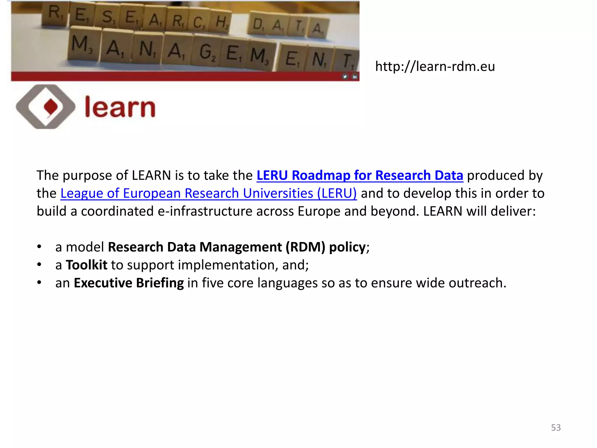 The purpose of LEARN is to take the LERU Roadmap for Research Data produced by
the League of European Research Universities (LERU) and to develop this in order to
build a coordinated e-infrastructure across Europe and beyond. LEARN will deliver:
• a model Research Data Management (RDM) policy;
• a Toolkit to support implementation, and;
• an Executive Briefing in five core languages so as to ensure wide outreach.
http://learn-rdm.eu
53
 