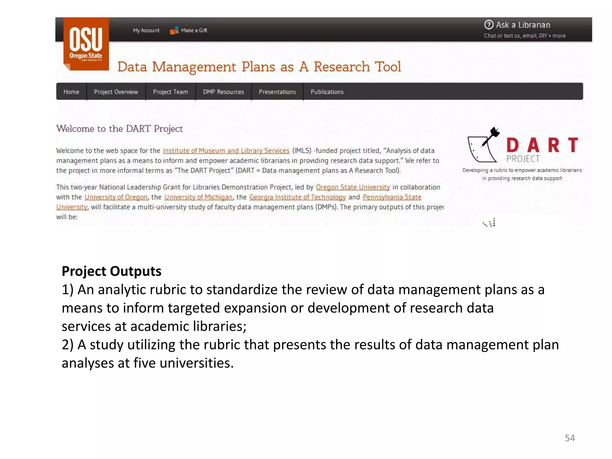 Project Outputs
1) An analytic rubric to standardize the review of data management plans as a
means to inform targeted expansion or development of research data
services at academic libraries;
2) A study utilizing the rubric that presents the results of data management plan
analyses at five universities.
54
 