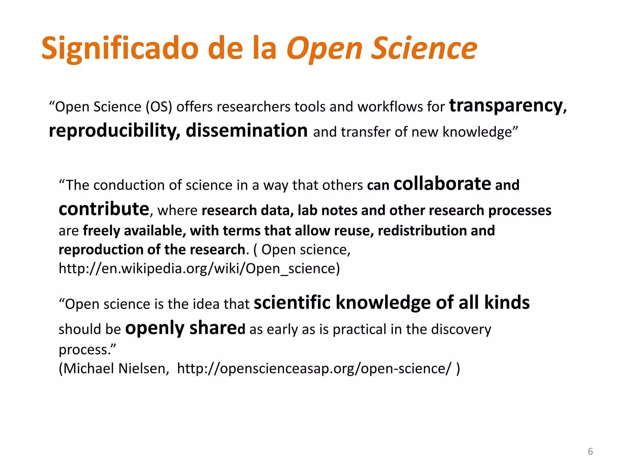 “Open Science (OS) offers researchers tools and workflows for transparency,
reproducibility, dissemination and transfer of new knowledge”
“The conduction of science in a way that others can collaborate and
contribute, where research data, lab notes and other research processes
are freely available, with terms that allow reuse, redistribution and
reproduction of the research. ( Open science,
http://en.wikipedia.org/wiki/Open_science)
“Open science is the idea that scientific knowledge of all kinds
should be openly shared as early as is practical in the discovery
process.”
(Michael Nielsen, http://openscienceasap.org/open-science/ )
6
Significado de la Open Science
 