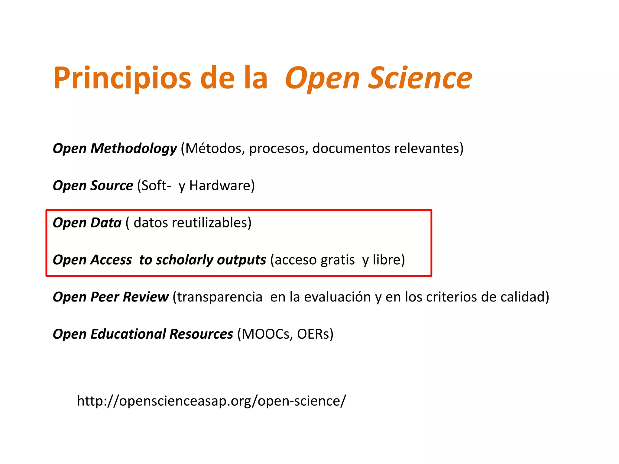 Principios de la Open Science
Open Methodology (Métodos, procesos, documentos relevantes)
Open Source (Soft- y Hardware)
Open Data ( datos reutilizables)
Open Access to scholarly outputs (acceso gratis y libre)
Open Peer Review (transparencia en la evaluación y en los criterios de calidad)
Open Educational Resources (MOOCs, OERs)
http://openscienceasap.org/open-science/
 