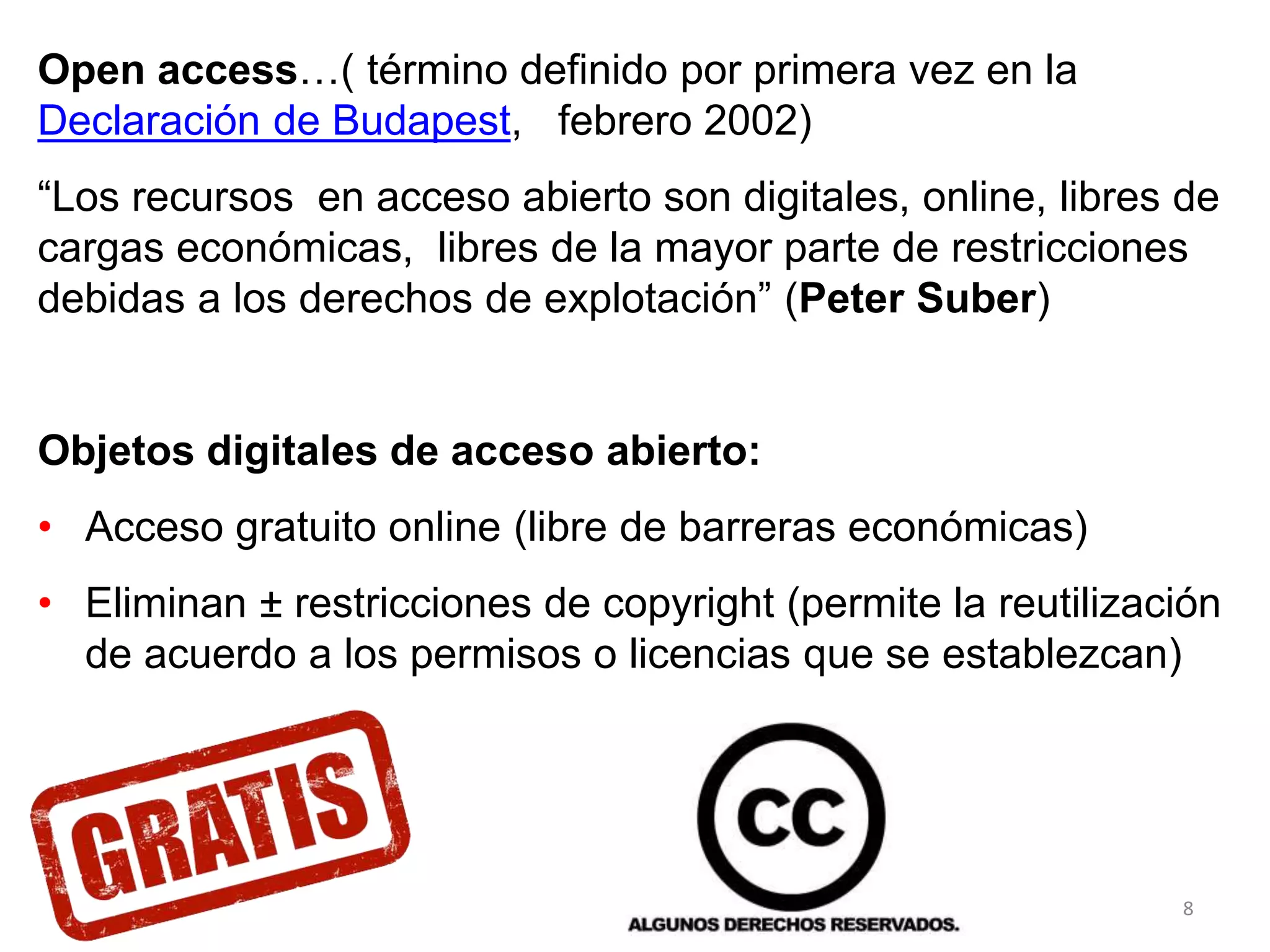 Open access…( término definido por primera vez en la
Declaración de Budapest, febrero 2002)
“Los recursos en acceso abierto son digitales, online, libres de
cargas económicas, libres de la mayor parte de restricciones
debidas a los derechos de explotación” (Peter Suber)
Objetos digitales de acceso abierto:
• Acceso gratuito online (libre de barreras económicas)
• Eliminan ± restricciones de copyright (permite la reutilización
de acuerdo a los permisos o licencias que se establezcan)
8
 