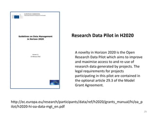 Research Data Pilot in H2020
A novelty in Horizon 2020 is the Open
Research Data Pilot which aims to improve
and maximise access to and re-use of
research data generated by projects. The
legal requirements for projects
participating in this pilot are contained in
the optional article 29.3 of the Model
Grant Agreement.
http://ec.europa.eu/research/participants/data/ref/h2020/grants_manual/hi/oa_p
ilot/h2020-hi-oa-data-mgt_en.pdf
29
 