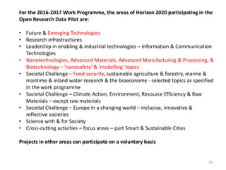 For the 2016-2017 Work Programme, the areas of Horizon 2020 participating in the
Open Research Data Pilot are:
• Future & Emerging Technologies
• Research infrastructures
• Leadership in enabling & industrial technologies – Information & Communication
Technologies
• Nanotechnologies, Advanced Materials, Advanced Manufacturing & Processing, &
Biotechnology – 'nanosafety' & 'modelling' topics
• Societal Challenge – Food security, sustainable agriculture & forestry, marine &
maritime & inland water research & the bioeconomy - selected topics as specified
in the work programme
• Societal Challenge – Climate Action, Environment, Resource Efficiency & Raw
Materials – except raw materials
• Societal Challenge – Europe in a changing world – inclusive, innovative &
reflective societies
• Science with & for Society
• Cross-cutting activities – focus areas – part Smart & Sustainable Cities
Projects in other areas can participate on a voluntary basis
30
 