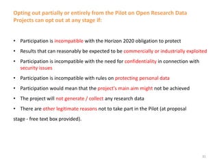 Opting out partially or entirely from the Pilot on Open Research Data
Projects can opt out at any stage if:
• Participation is incompatible with the Horizon 2020 obligation to protect
• Results that can reasonably be expected to be commercially or industrially exploited
• Participation is incompatible with the need for confidentiality in connection with
security issues
• Participation is incompatible with rules on protecting personal data
• Participation would mean that the project's main aim might not be achieved
• The project will not generate / collect any research data
• There are other legitimate reasons not to take part in the Pilot (at proposal
stage - free text box provided).
31
 
