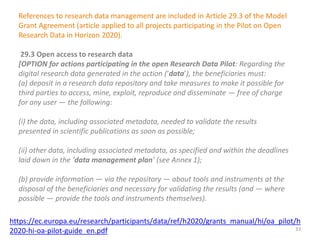 References to research data management are included in Article 29.3 of the Model
Grant Agreement (article applied to all projects participating in the Pilot on Open
Research Data in Horizon 2020).
29.3 Open access to research data
[OPTION for actions participating in the open Research Data Pilot: Regarding the
digital research data generated in the action (‘data’), the beneficiaries must:
(a) deposit in a research data repository and take measures to make it possible for
third parties to access, mine, exploit, reproduce and disseminate — free of charge
for any user — the following:
(i) the data, including associated metadata, needed to validate the results
presented in scientific publications as soon as possible;
(ii) other data, including associated metadata, as specified and within the deadlines
laid down in the ‘data management plan’ (see Annex 1);
(b) provide information — via the repository — about tools and instruments at the
disposal of the beneficiaries and necessary for validating the results (and — where
possible — provide the tools and instruments themselves).
https://ec.europa.eu/research/participants/data/ref/h2020/grants_manual/hi/oa_pilot/h
2020-hi-oa-pilot-guide_en.pdf 33
 