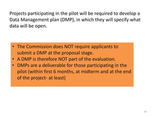 Projects participating in the pilot will be required to develop a
Data Management plan (DMP), in which they will specify what
data will be open.
• The Commission does NOT require applicants to
submit a DMP at the proposal stage.
• A DMP is therefore NOT part of the evaluation.
• DMPs are a deliverable for those participating in the
pilot (within first 6 months, at midterm and at the end
of the project- at least)
34
 