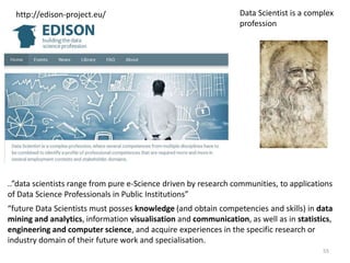 http://edison-project.eu/ Data Scientist is a complex
profession
..”data scientists range from pure e-Science driven by research communities, to applications
of Data Science Professionals in Public Institutions”
“future Data Scientists must posses knowledge (and obtain competencies and skills) in data
mining and analytics, information visualisation and communication, as well as in statistics,
engineering and computer science, and acquire experiences in the specific research or
industry domain of their future work and specialisation.
55
 