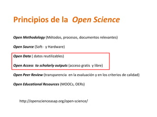 Principios de la Open Science
Open Methodology (Métodos, procesos, documentos relevantes)
Open Source (Soft- y Hardware)
Open Data ( datos reutilizables)
Open Access to scholarly outputs (acceso gratis y libre)
Open Peer Review (transparencia en la evaluación y en los criterios de calidad)
Open Educational Resources (MOOCs, OERs)
http://openscienceasap.org/open-science/
 