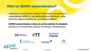 Mikä on KEINO-osaamiskeskus?
27.5.2020 Paula Sankelo 1
o Kestävien ja innovatiivisten julkisten hankintojen verkostomainen
osaamiskeskus KEINO on osa hallitusohjelman toteutusta, jonka
toimintaa ohjaa ja rahoittaa työ- ja elinkeinoministeriö.
o KEINO-osaamiskeskus tukee ja auttaa julkisia hankkijoita
kestävien ja innovatiivisten julkisten hankintojen kehittämisessä.
 