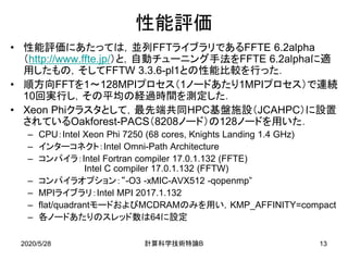 性能評価
• 性能評価にあたっては，並列FFTライブラリであるFFTE 6.2alpha
（http://www.ffte.jp/）と，自動チューニング手法をFFTE 6.2alphaに適
用したもの，そしてFFTW 3.3.6-pl1との性能比較を行った．
• 順方向FFTを1～128MPIプロセス（1ノードあたり1MPIプロセス）で連続
10回実行し，その平均の経過時間を測定した．
• Xeon Phiクラスタとして，最先端共同HPC基盤施設（JCAHPC）に設置
されているOakforest-PACS（8208ノード）の128ノードを用いた．
– CPU：Intel Xeon Phi 7250 (68 cores, Knights Landing 1.4 GHz)
– インターコネクト：Intel Omni-Path Architecture
– コンパイラ：Intel Fortran compiler 17.0.1.132 (FFTE)
Intel C compiler 17.0.1.132 (FFTW)
– コンパイラオプション：“-O3 -xMIC-AVX512 -qopenmp”
– MPIライブラリ：Intel MPI 2017.1.132
– flat/quadrantモードおよびMCDRAMのみを用い，KMP_AFFINITY=compact
– 各ノードあたりのスレッド数は64に設定
2020/5/28 B計算科学技術特論 13
 