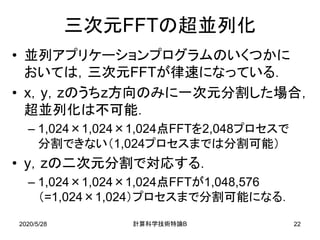 2020/5/28 B計算科学技術特論 22
三次元FFTの超並列化
• 並列アプリケーションプログラムのいくつかに
おいては，三次元FFTが律速になっている．
• x，y，zのうちz方向のみに一次元分割した場合，
超並列化は不可能．
– 1,024×1,024×1,024点FFTを2,048プロセスで
分割できない（1,024プロセスまでは分割可能）
• y，zの二次元分割で対応する．
– 1,024×1,024×1,024点FFTが1,048,576
（=1,024×1,024）プロセスまで分割可能になる．
 