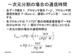 2020/5/28 B計算科学技術特論 25
一次元分割の場合の通信時間
• 全データ数を ，プロセッサ数を ，プロセッサ間
通信性能を （Byte/s），通信レイテンシを （sec）と
する．
• 各プロセッサは 個の倍精度複素数データを
自分以外の 個のプロセッサに送ることになる．
• 一次元分割の場合の通信時間は
2
)/(PQN
WPQ
N
LPQ
WPQ
N
LPQT
⋅
+⋅≈






⋅
+−=
16
)(
16
)1( 2dim1
N
1−PQ
QP×
W
（sec）
L
 