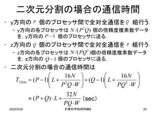 2020/5/28 B計算科学技術特論 26
二次元分割の場合の通信時間
• y方向の 個のプロセッサ間で全対全通信を 組行う．
– y方向の各プロセッサは 個の倍精度複素数データ
を，y方向の 個のプロセッサに送る．
• z方向の 個のプロセッサ間で全対全通信を 組行う．
– z方向の各プロセッサは 個の倍精度複素数データ
を，ｚ方向の 個のプロセッサに送る．
• 二次元分割の場合の通信時間は
WPQ
N
LQP
WPQ
N
LQ
WQP
N
LPT
⋅
+⋅+≈






⋅
+−+





⋅
+−=
32
)(
16
)1(
16
)1( 22dim2
（sec）
P
Q
Q
P
)/( 2
QPN
)/( 2
PQN
1−P
1−Q
 